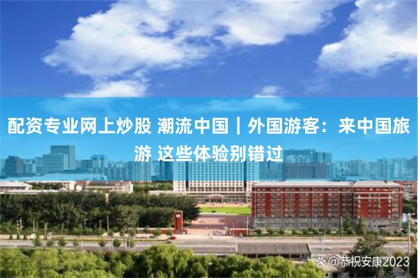 配资专业网上炒股 潮流中国｜外国游客：来中国旅游 这些体验别错过