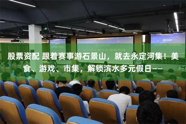 股票资配 跟着赛事游石景山，就去永定河集！美食、游戏、市集，解锁滨水多元假日——