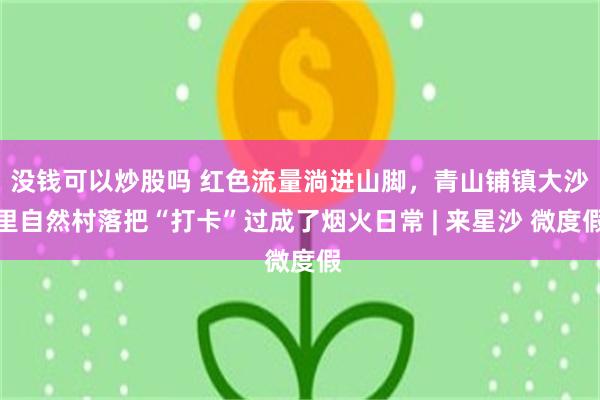 没钱可以炒股吗 红色流量淌进山脚，青山铺镇大沙里自然村落把“打卡”过成了烟火日常 | 来星沙 微度假