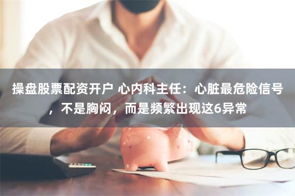 操盘股票配资开户 心内科主任：心脏最危险信号，不是胸闷，而是频繁出现这6异常