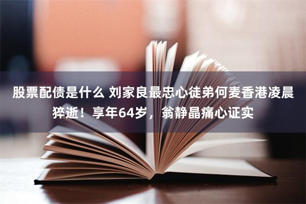 股票配债是什么 刘家良最忠心徒弟何麦香港凌晨猝逝！享年64岁，翁静晶痛心证实