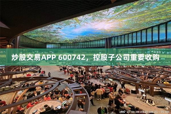 炒股交易APP 600742，控股子公司重要收购