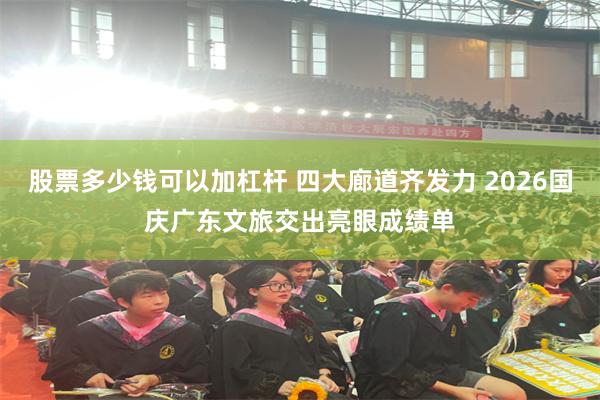 股票多少钱可以加杠杆 四大廊道齐发力 2026国庆广东文旅交出亮眼成绩单