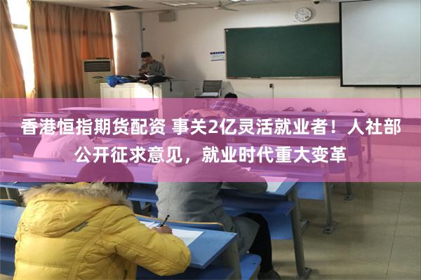 香港恒指期货配资 事关2亿灵活就业者！人社部公开征求意见，就业时代重大变革