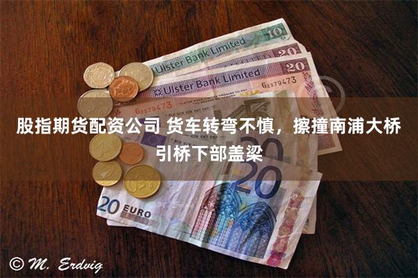 股指期货配资公司 货车转弯不慎，擦撞南浦大桥引桥下部盖梁
