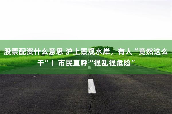 股票配资什么意思 沪上景观水岸,有人“竟然这么干”!市民直呼“很乱很危险”