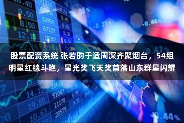 股票配资系统 张若昀于适周深齐聚烟台，54组明星红毯斗艳，星光奖飞天奖首落山东群星闪耀