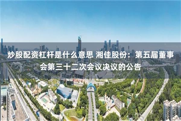 炒股配资杠杆是什么意思 湘佳股份：第五届董事会第三十二次会议决议的公告