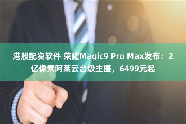 港股配资软件 荣耀Magic9 Pro Max发布：2亿像素阿莱云台级主摄，6499元起