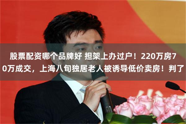股票配资哪个品牌好 担架上办过户！220万房70万成交，上海八旬独居老人被诱导低价卖房！判了