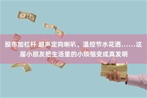 股市加杠杆 超声定向喇叭、温控节水花洒……这届小朋友把生活里的小烦恼变成真发明
