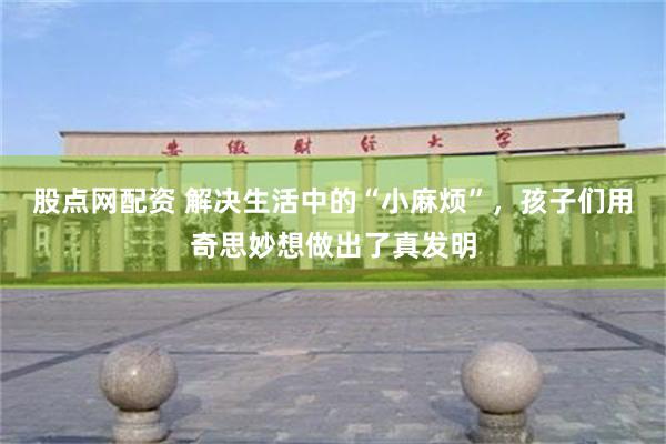 股点网配资 解决生活中的“小麻烦”，孩子们用奇思妙想做出了真发明